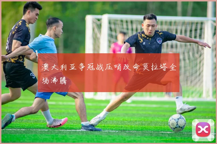澳大利亚争冠战压哨改命莫拉塔全场沸腾