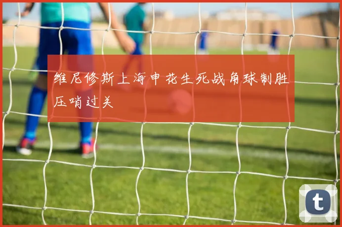 维尼修斯上海申花生死战角球制胜压哨过关