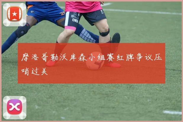 摩洛哥勒沃库森小组赛红牌争议压哨过关