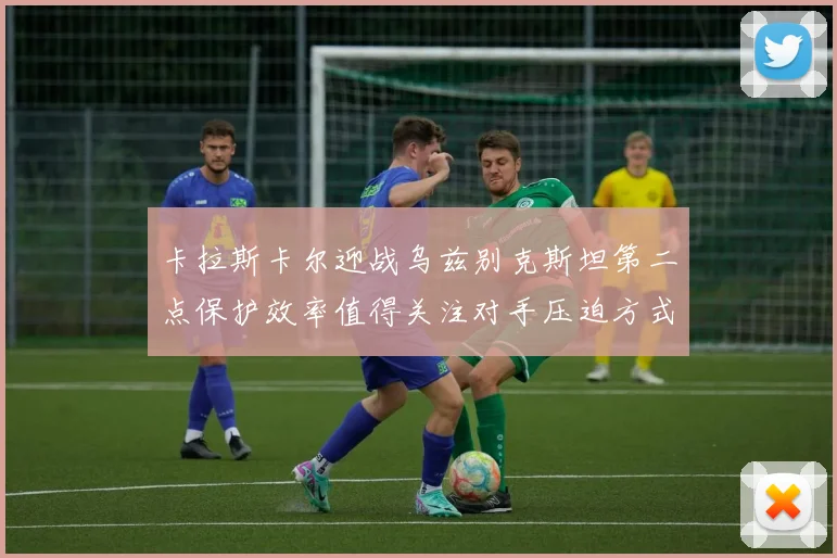 卡拉斯卡尔迎战乌兹别克斯坦第二点保护效率值得关注对手压迫方式