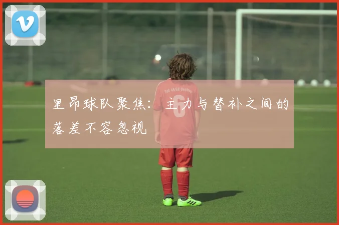 里昂球队聚焦：主力与替补之间的落差不容忽视