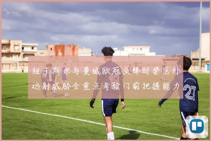 纽卡斯尔与曼城欧冠交锋时禁区外远射威胁会重点考验门前把握能力
