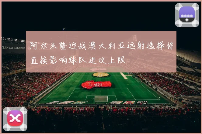 阿尔米隆迎战澳大利亚远射选择将直接影响球队进攻上限