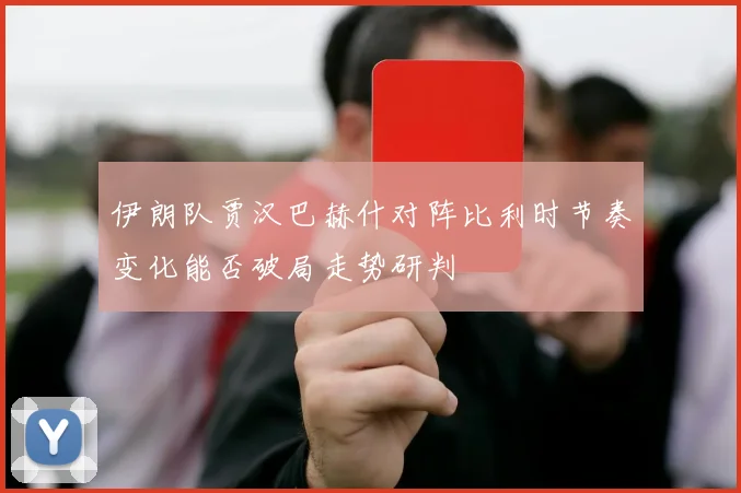 伊朗队贾汉巴赫什对阵比利时节奏变化能否破局走势研判