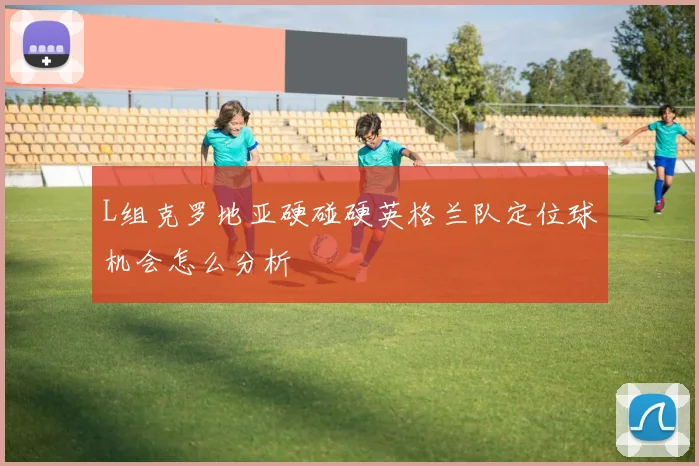 L组克罗地亚硬碰硬英格兰队定位球机会怎么分析