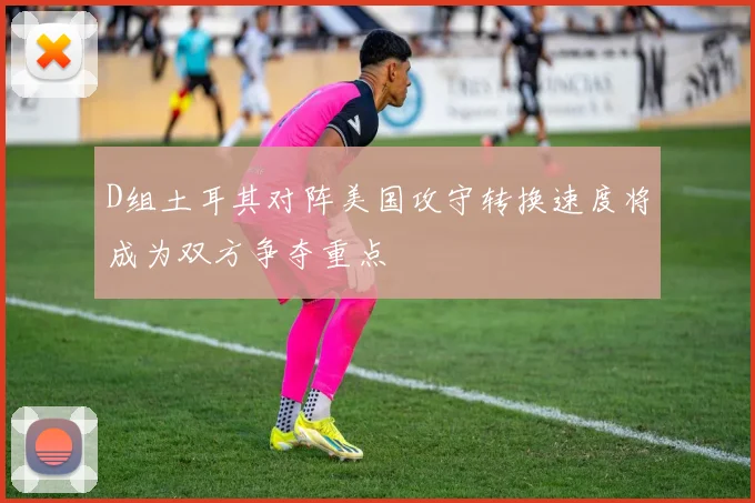 D组土耳其对阵美国攻守转换速度将成为双方争夺重点