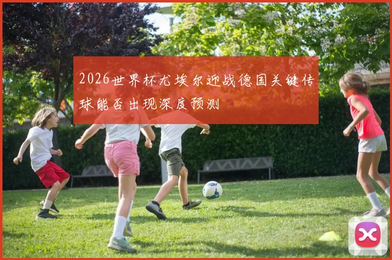 2026世界杯尤埃尔迎战德国关键传球能否出现深度预测