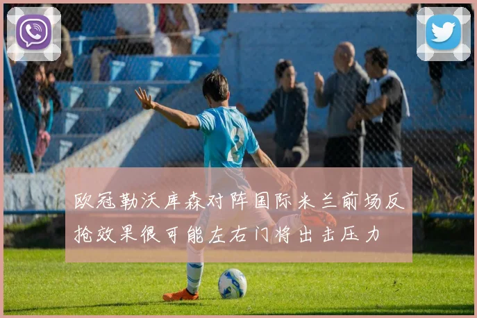 欧冠勒沃库森对阵国际米兰前场反抢效果很可能左右门将出击压力