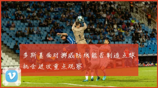 多斯基面对挪威防线能否制造点球机会进攻重点观察