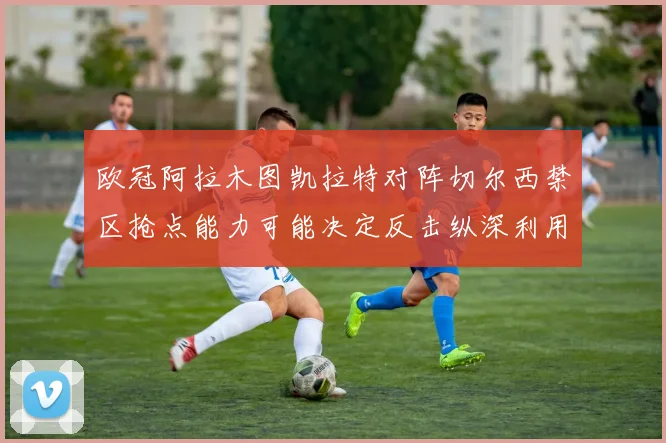欧冠阿拉木图凯拉特对阵切尔西禁区抢点能力可能决定反击纵深利用