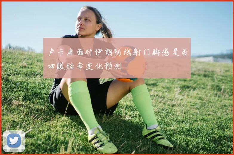 卢卡库面对伊朗防线射门脚感是否回暖赔率变化预测
