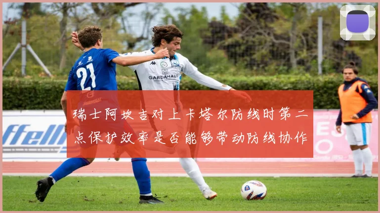 瑞士阿坎吉对上卡塔尔防线时第二点保护效率是否能够带动防线协作