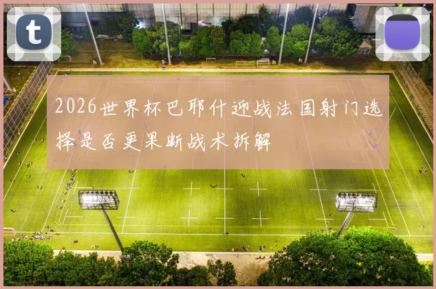 2026世界杯巴耶什迎战法国射门选择是否更果断战术拆解