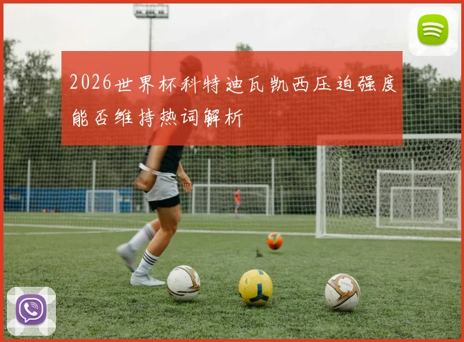 2026世界杯科特迪瓦凯西压迫强度能否维持热词解析